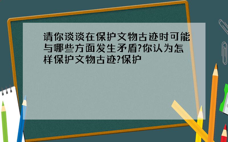 请你谈谈在保护文物古迹时可能与哪些方面发生矛盾?你认为怎样保护文物古迹?保护