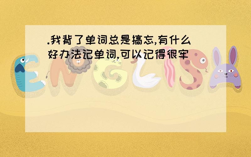 .我背了单词总是搞忘,有什么好办法记单词.可以记得很牢