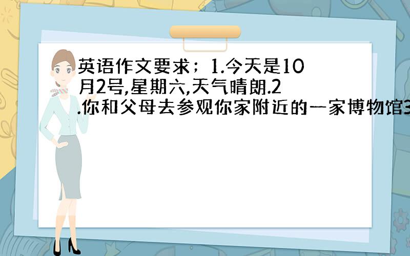 英语作文要求；1.今天是10月2号,星期六,天气晴朗.2.你和父母去参观你家附近的一家博物馆3.那里有许多有趣的展品 4