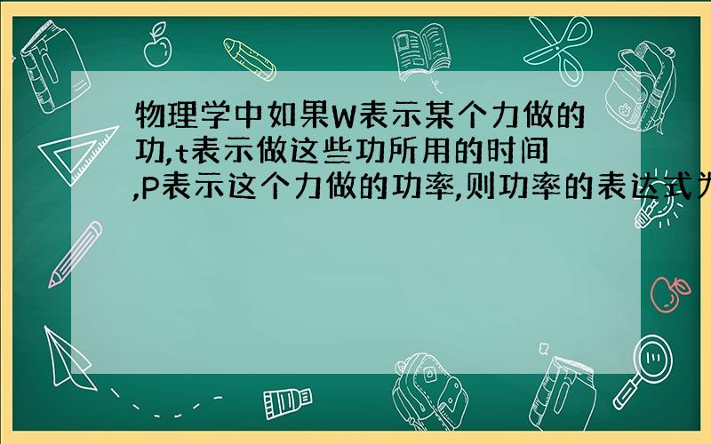 物理学中如果W表示某个力做的功,t表示做这些功所用的时间,P表示这个力做的功率,则功率的表达式为：P=W÷t 也等于P=