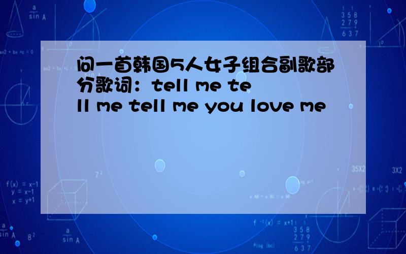 问一首韩国5人女子组合副歌部分歌词：tell me tell me tell me you love me