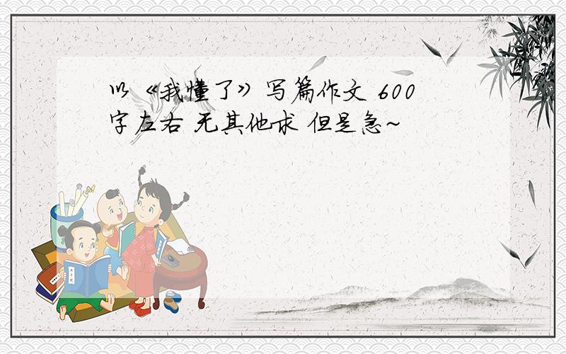 以《我懂了》写篇作文 600字左右 无其他求 但是急~