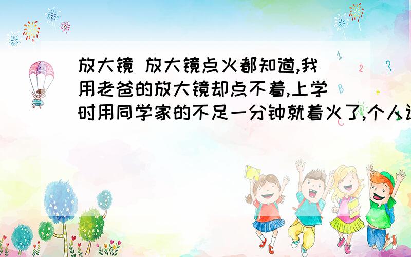 放大镜 放大镜点火都知道,我用老爸的放大镜却点不着,上学时用同学家的不足一分钟就着火了,个人认为是倍数低,想问问这个点火