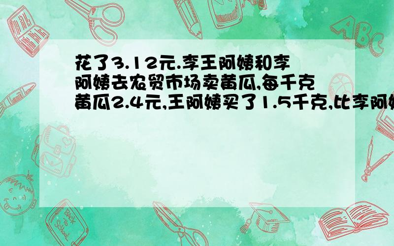 花了3.12元.李王阿姨和李阿姨去农贸市场卖黄瓜,每千克黄瓜2.4元,王阿姨买了1.5千克,比李阿姨少阿姨买