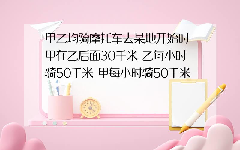 甲乙均骑摩托车去某地开始时 甲在乙后面30千米 乙每小时骑50千米 甲每小时骑50千米