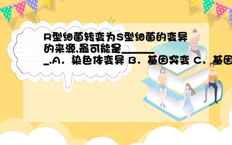 R型细菌转变为S型细菌的变异的来源,最可能是_______.A．染色体变异 B．基因突变 C．基因重组 D．环境改