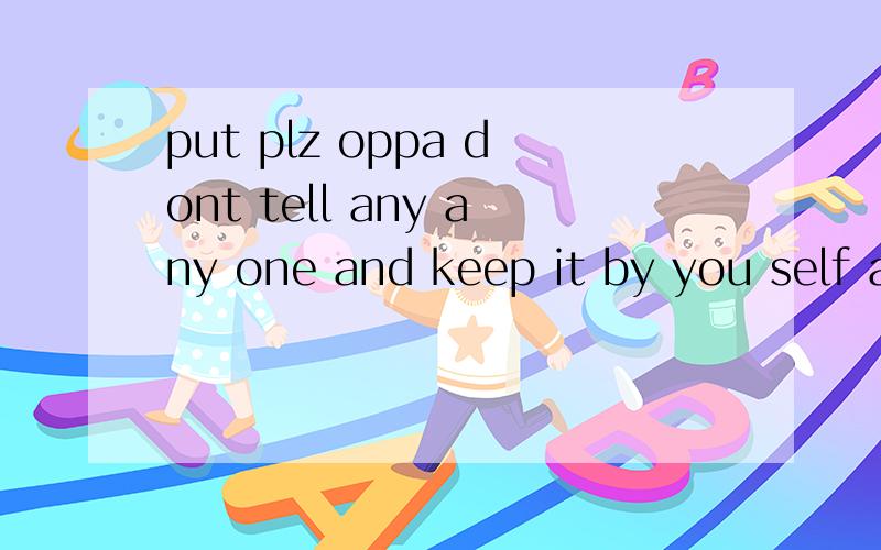 put plz oppa dont tell any any one and keep it by you self a