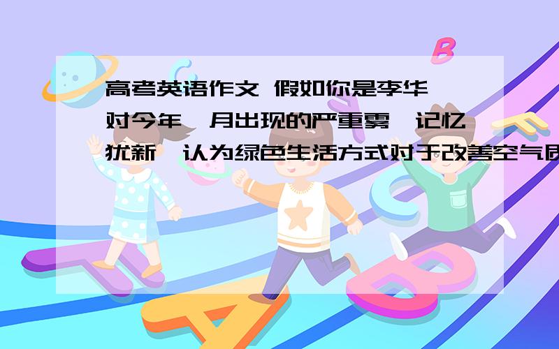 高考英语作文 假如你是李华,对今年一月出现的严重雾霾记忆犹新,认为绿色生活方式对于改善空气质量十分有益.请根据下列要点写