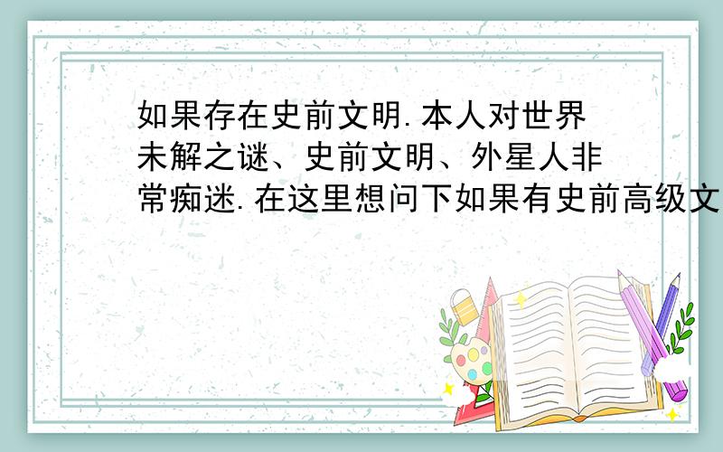 如果存在史前文明.本人对世界未解之谜、史前文明、外星人非常痴迷.在这里想问下如果有史前高级文明,且被战争或自然灾害毁灭的