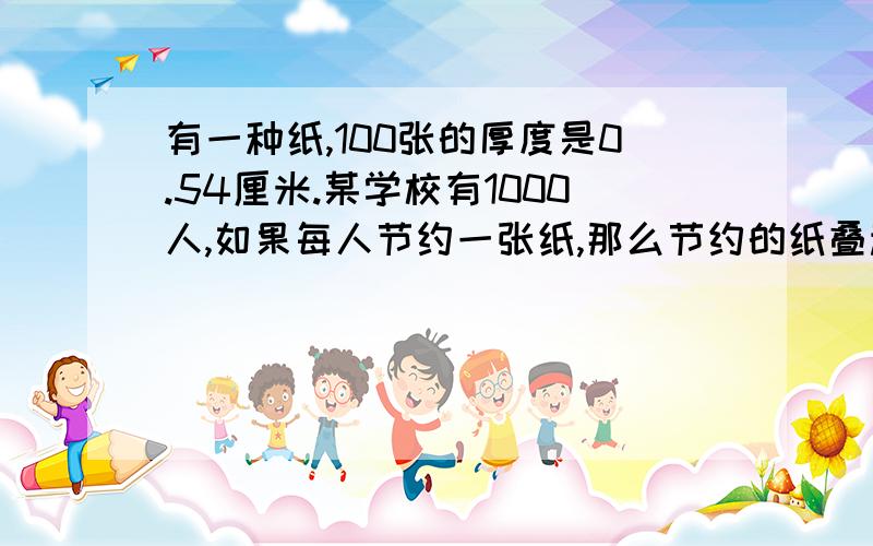 有一种纸,100张的厚度是0.54厘米.某学校有1000人,如果每人节约一张纸,那么节约的纸叠起来厚多少厘米?