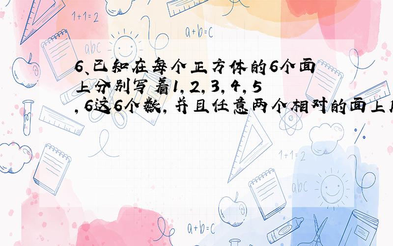 6、已知在每个正方体的6个面上分别写着1,2,3,4,5,6这6个数,并且任意两个相对的面上所写的两个数的和都等于7.如