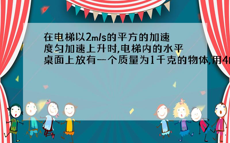 在电梯以2m/s的平方的加速度匀加速上升时,电梯内的水平桌面上放有一个质量为1千克的物体,用4N的水平力拉他,在一秒钟内