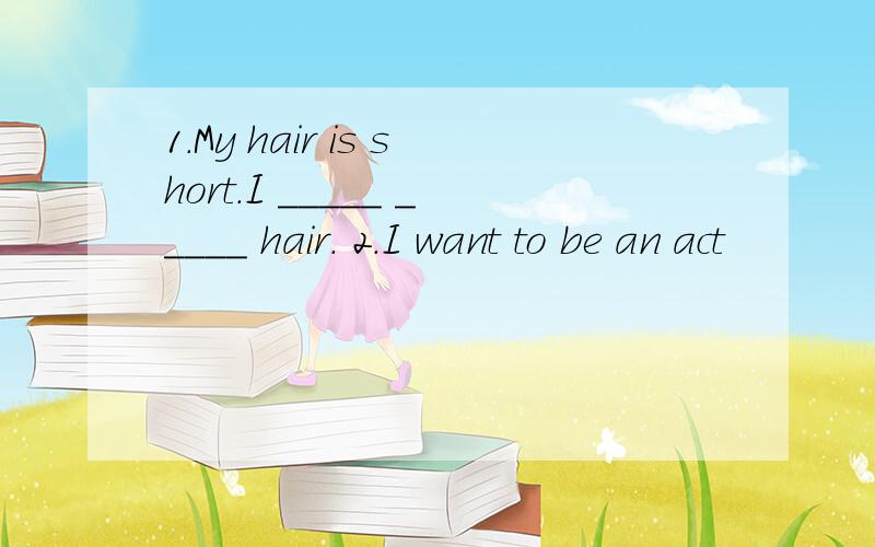 1.My hair is short.I _____ _____ hair. 2.I want to be an act