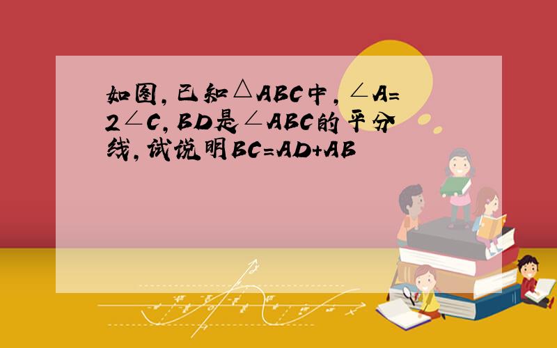 如图,已知△ABC中,∠A=2∠C,BD是∠ABC的平分线,试说明BC=AD+AB