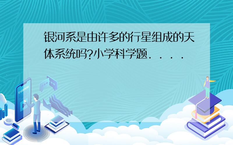 银河系是由许多的行星组成的天体系统吗?小学科学题．．．．