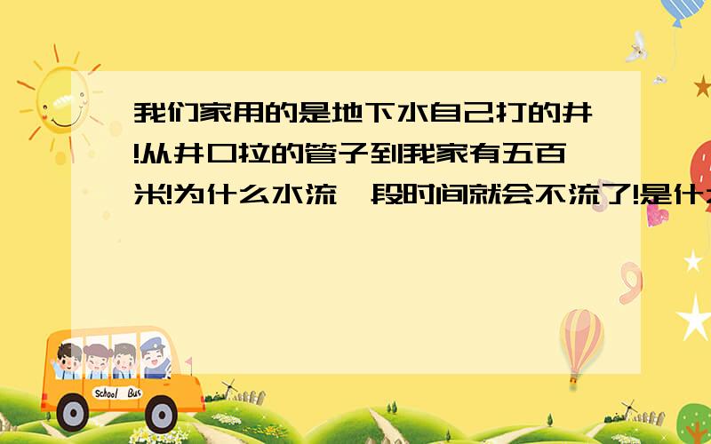 我们家用的是地下水自己打的井!从井口拉的管子到我家有五百米!为什么水流一段时间就会不流了!是什么...