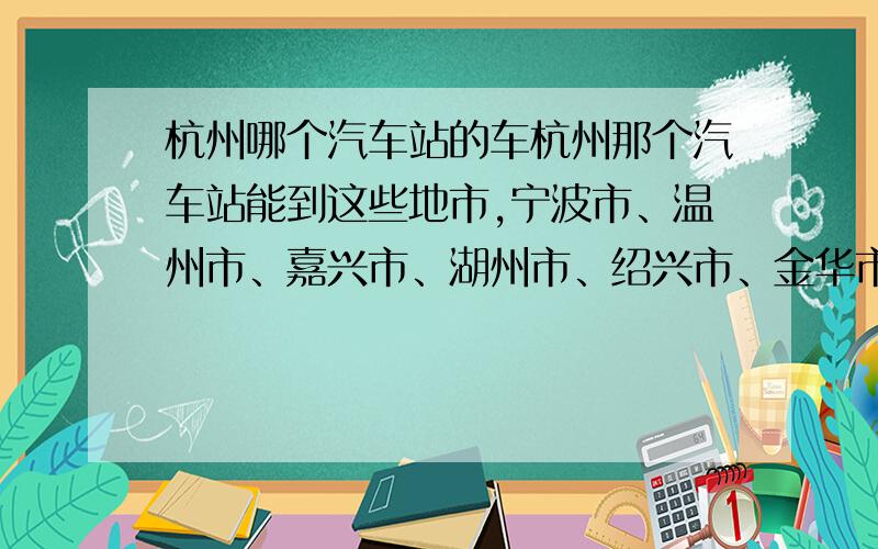 杭州哪个汽车站的车杭州那个汽车站能到这些地市,宁波市、温州市、嘉兴市、湖州市、绍兴市、金华市、衢州市、舟山市、台州市、丽