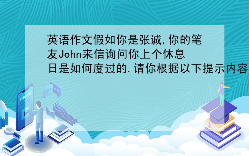 英语作文假如你是张诚,你的笔友John来信询问你上个休息日是如何度过的.请你根据以下提示内容,给笔友写一封70词左右的回