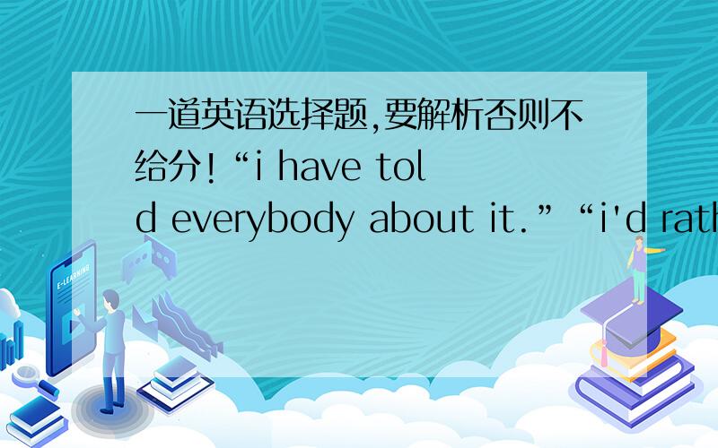 一道英语选择题,要解析否则不给分!“i have told everybody about it.”“i'd rathe