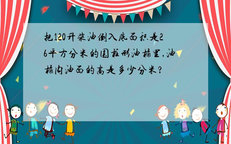 把120升柴油倒入底面积是26平方分米的圆柱形油桶里,油桶内油面的高是多少分米?