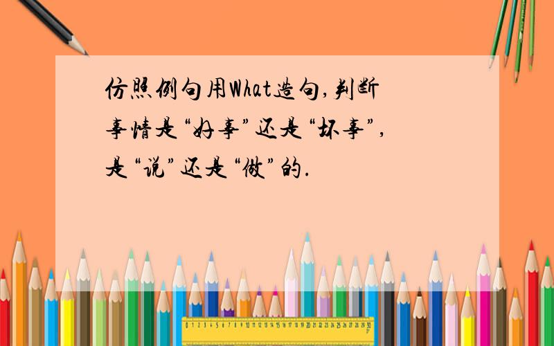 仿照例句用What造句,判断事情是“好事”还是“坏事”,是“说”还是“做”的.