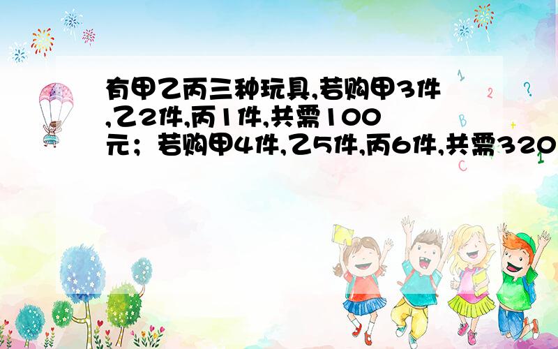 有甲乙丙三种玩具,若购甲3件,乙2件,丙1件,共需100元；若购甲4件,乙5件,丙6件,共需320元；现购甲、乙、丙各一