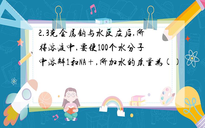 2.3克金属钠与水反应后,所得溶液中,要使100个水分子中溶解1和NA+,所加水的质量为()