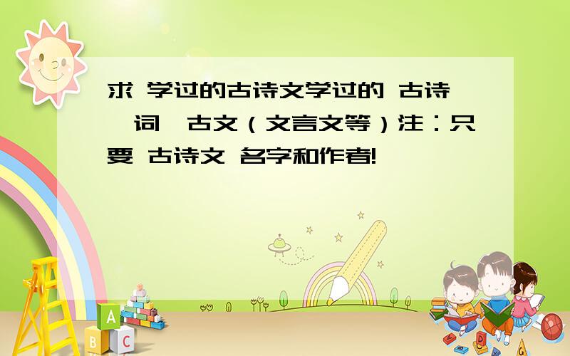 求 学过的古诗文学过的 古诗、词、古文（文言文等）注：只要 古诗文 名字和作者!