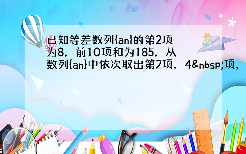 已知等差数列{an}的第2项为8，前10项和为185，从数列{an}中依次取出第2项，4 项，8项，…，第2n