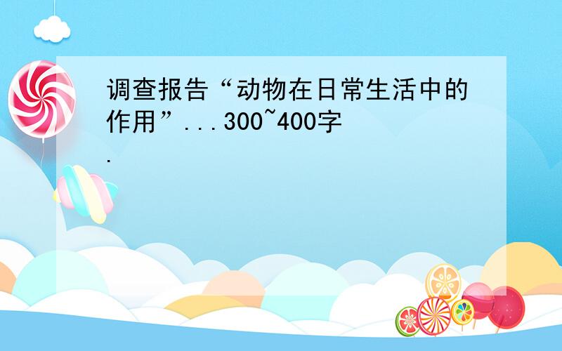 调查报告“动物在日常生活中的作用”...300~400字.