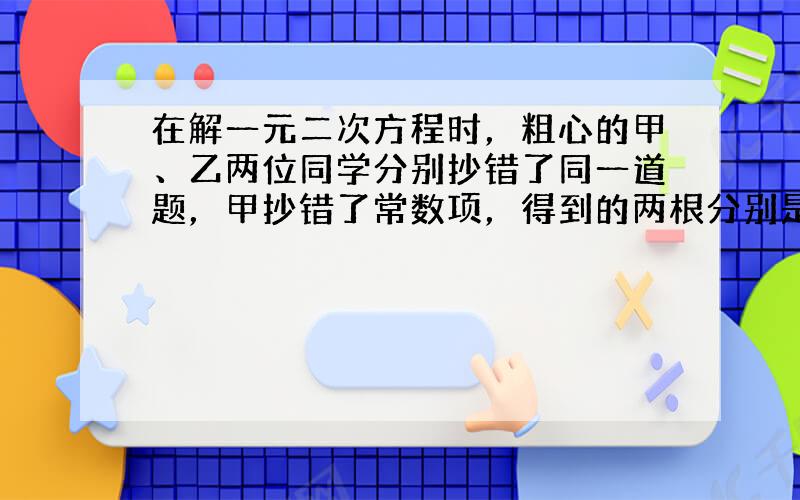 在解一元二次方程时，粗心的甲、乙两位同学分别抄错了同一道题，甲抄错了常数项，得到的两根分别是8和2；乙抄错了一次项系数，