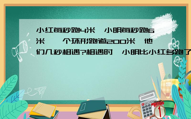 小红每秒跑4米,小明每秒跑6米,一个环形跑道200米,他们几秒相遇?相遇时,小明比小红多跑了多少米?