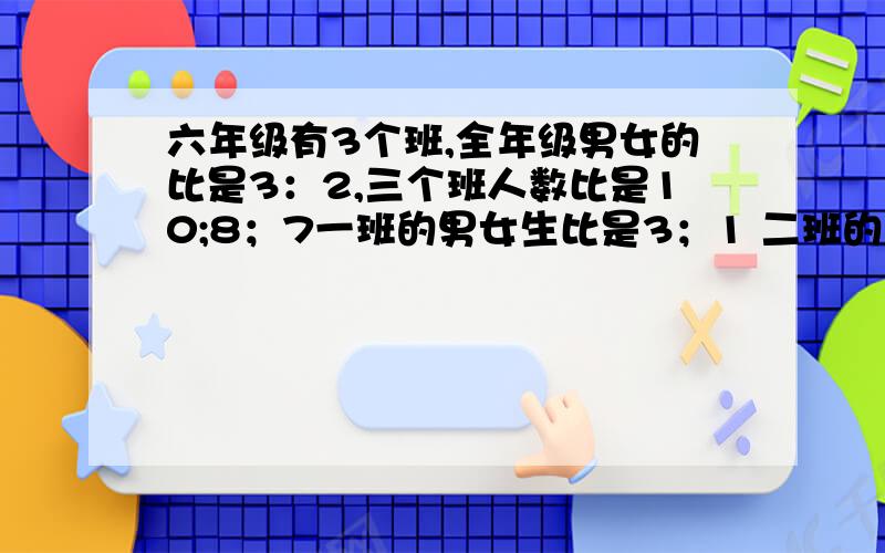 六年级有3个班,全年级男女的比是3：2,三个班人数比是10;8；7一班的男女生比是3；1 二班的比是5：3