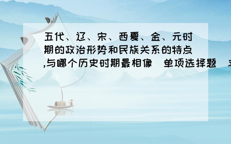 五代、辽、宋、西夏、金、元时期的政治形势和民族关系的特点,与哪个历史时期最相像（单项选择题）求答案