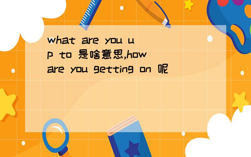 what are you up to 是啥意思,how are you getting on 呢