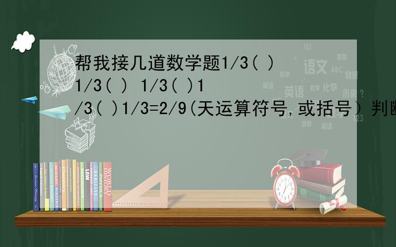 帮我接几道数学题1/3( )1/3( ) 1/3( )1/3( )1/3=2/9(天运算符号,或括号）判断：4/5×3/