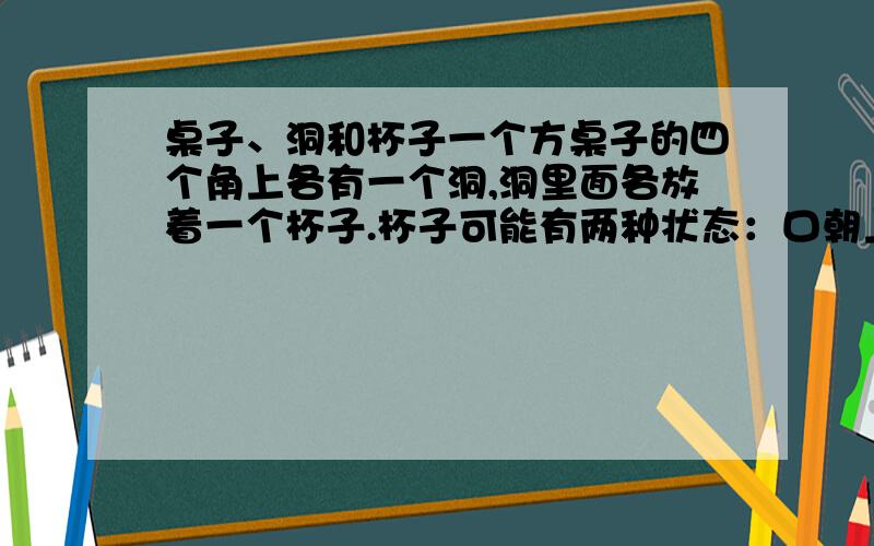 桌子、洞和杯子一个方桌子的四个角上各有一个洞,洞里面各放着一个杯子.杯子可能有两种状态：口朝上或者底朝上.桌子会随机的旋