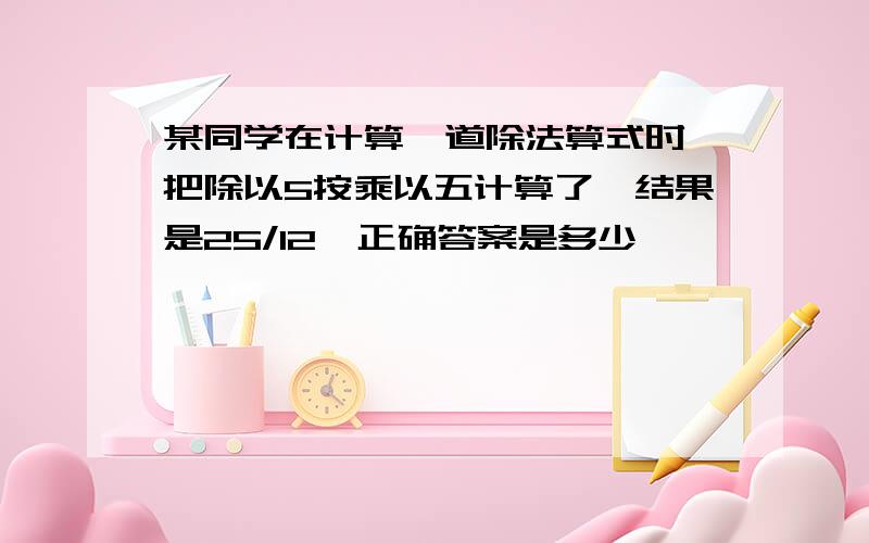 某同学在计算一道除法算式时,把除以5按乘以五计算了,结果是25/12,正确答案是多少