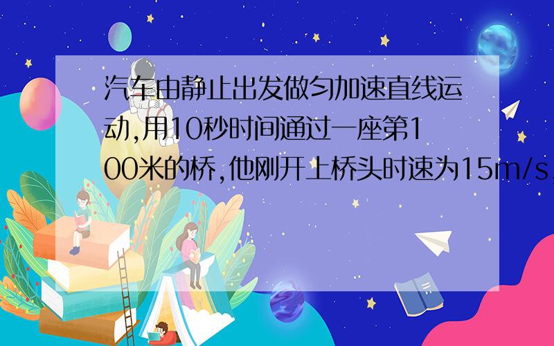 汽车由静止出发做匀加速直线运动,用10秒时间通过一座第100米的桥,他刚开上桥头时速为15m/s,