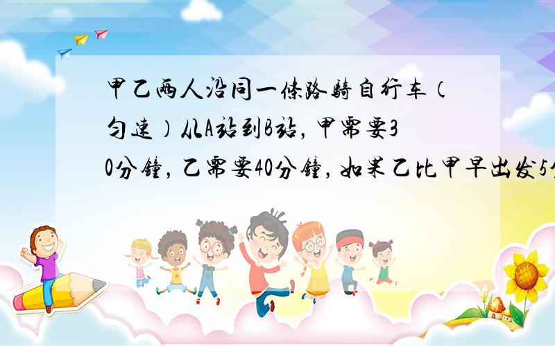 甲乙两人沿同一条路骑自行车（匀速）从A站到B站，甲需要30分钟，乙需要40分钟，如果乙比甲早出发5分钟去B站，则甲出发后