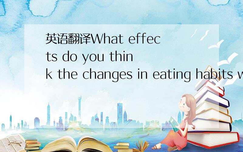 英语翻译What effects do you think the changes in eating habits w