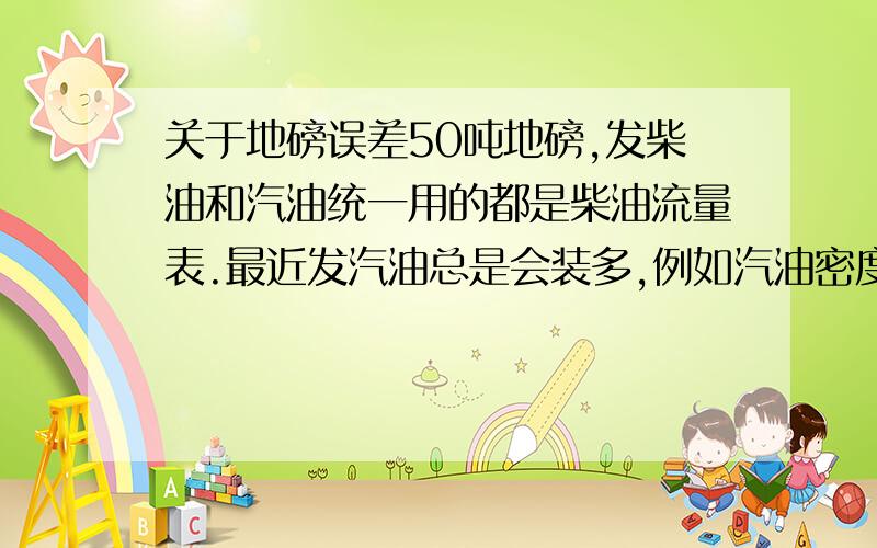 关于地磅误差50吨地磅,发柴油和汽油统一用的都是柴油流量表.最近发汽油总是会装多,例如汽油密度0.74发12吨,按0.7