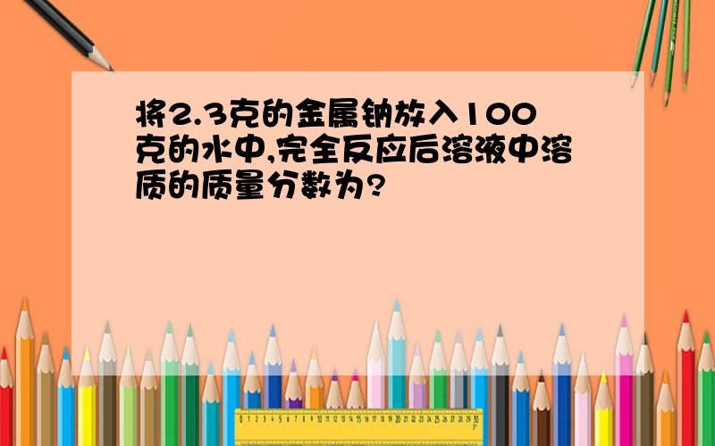 将2.3克的金属钠放入100克的水中,完全反应后溶液中溶质的质量分数为?