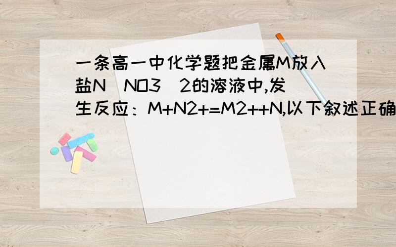 一条高一中化学题把金属M放入盐N（NO3)2的溶液中,发生反应：M+N2+=M2++N,以下叙述正确的是（）A.N比M活