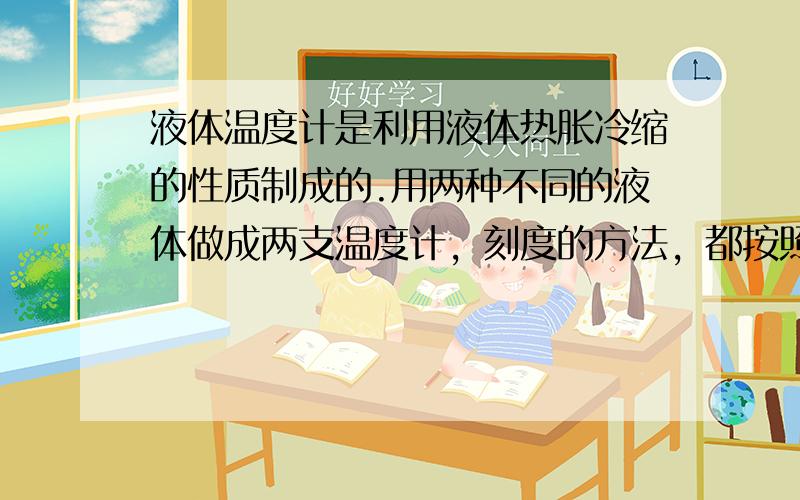 液体温度计是利用液体热胀冷缩的性质制成的.用两种不同的液体做成两支温度计，刻度的方法，都按照摄氏度的方法.现在用这两支温