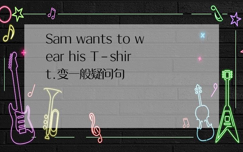 Sam wants to wear his T-shirt.变一般疑问句