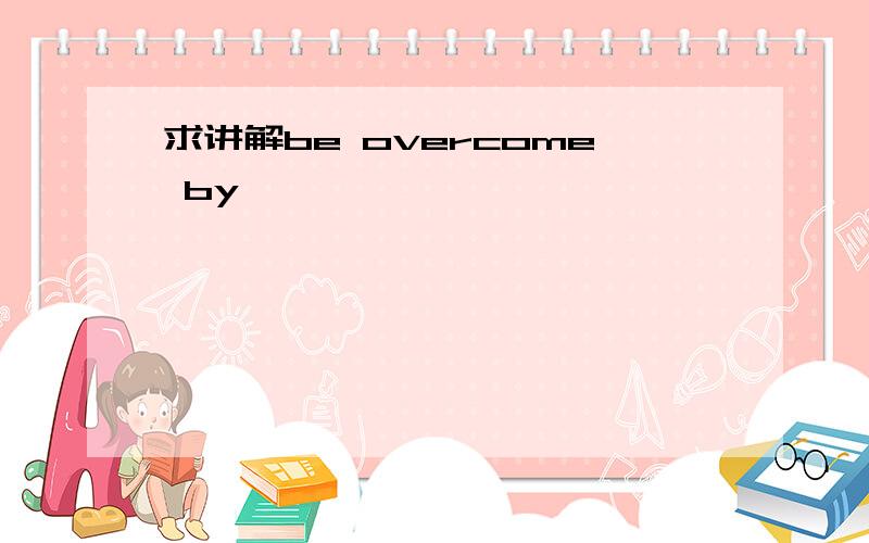 求讲解be overcome by