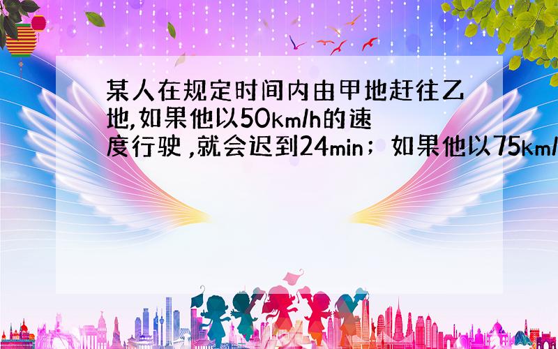 某人在规定时间内由甲地赶往乙地,如果他以50km/h的速度行驶 ,就会迟到24min；如果他以75km/h的速度行驶,则