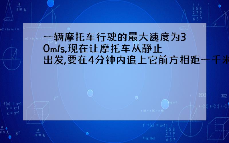 一辆摩托车行驶的最大速度为30m/s,现在让摩托车从静止出发,要在4分钟内追上它前方相距一千米、正以25m/s的速度在平