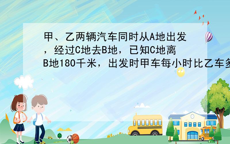 甲、乙两辆汽车同时从A地出发，经过C地去B地，已知C地离B地180千米，出发时甲车每小时比乙车多行5千米，因此，乙车经过